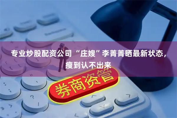 专业炒股配资公司 “庄嫂”李菁菁晒最新状态，瘦到认不出来
