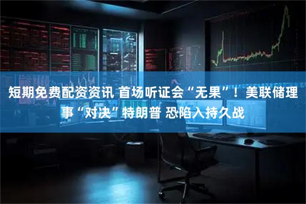 短期免费配资资讯 首场听证会“无果”！美联储理事“对决”特朗普 恐陷入持久战