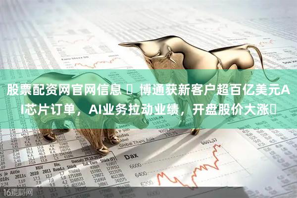 股票配资网官网信息 ​博通获新客户超百亿美元AI芯片订单，AI业务拉动业绩，开盘股价大涨​