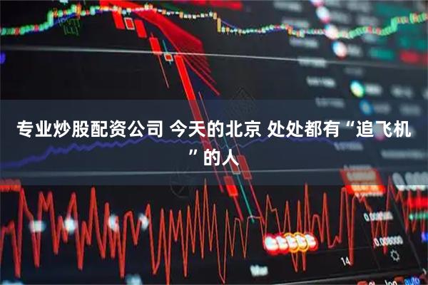 专业炒股配资公司 今天的北京 处处都有“追飞机”的人