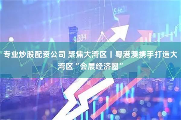 专业炒股配资公司 聚焦大湾区丨粤港澳携手打造大湾区“会展经济圈”