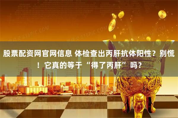 股票配资网官网信息 体检查出丙肝抗体阳性？别慌！它真的等于 “得了丙肝” 吗？