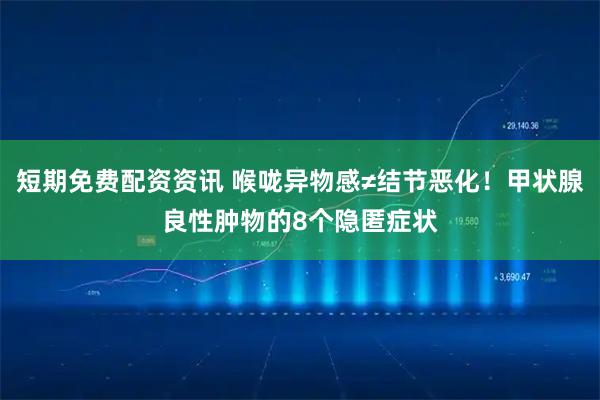 短期免费配资资讯 喉咙异物感≠结节恶化！甲状腺良性肿物的8个隐匿症状