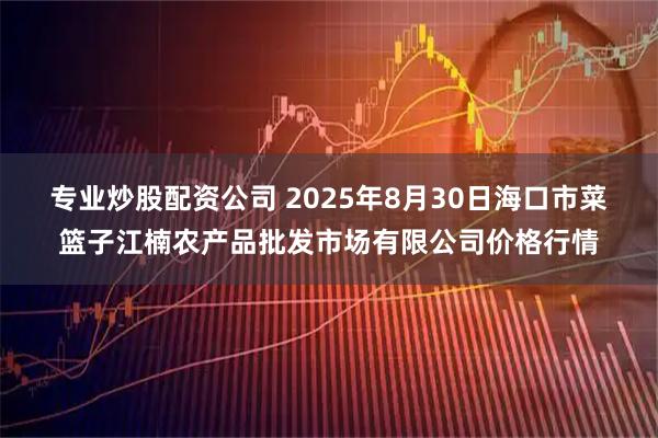 专业炒股配资公司 2025年8月30日海口市菜篮子江楠农产品批发市场有限公司价格行情