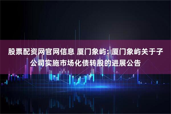 股票配资网官网信息 厦门象屿: 厦门象屿关于子公司实施市场化债转股的进展公告