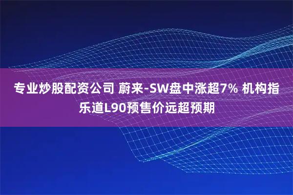 专业炒股配资公司 蔚来-SW盘中涨超7% 机构指乐道L90预售价远超预期