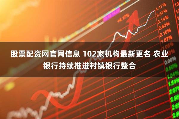 股票配资网官网信息 102家机构最新更名 农业银行持续推进村镇银行整合