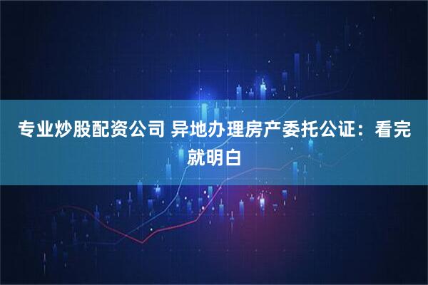 专业炒股配资公司 异地办理房产委托公证：看完就明白