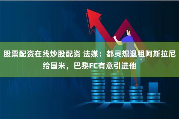 股票配资在线炒股配资 法媒：都灵想退租阿斯拉尼给国米，巴黎FC有意引进他