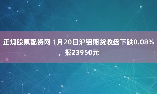 正规股票配资网 1月20日沪铝期货收盘下跌0.08%，报23950元
