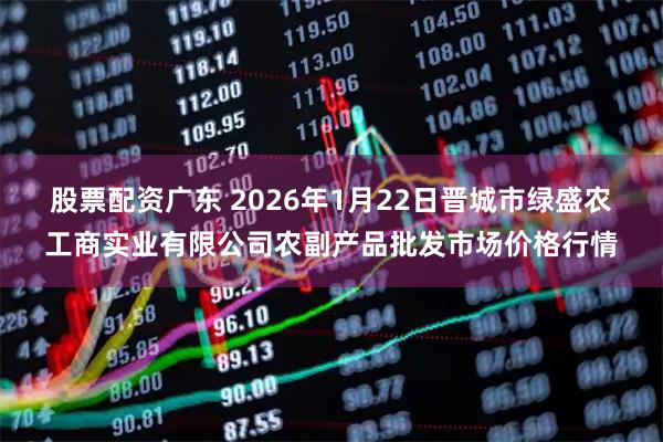 股票配资广东 2026年1月22日晋城市绿盛农工商实业有限公司农副产品批发市场价格行情