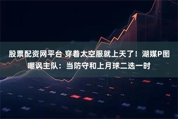 股票配资网平台 穿着太空服就上天了！湖媒P图嘲讽主队：当防守和上月球二选一时