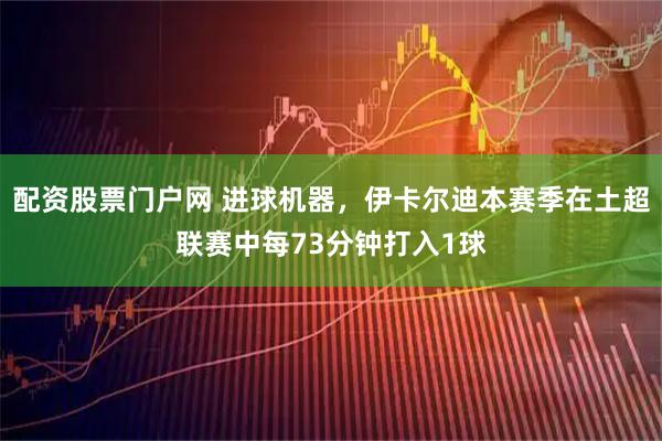 配资股票门户网 进球机器，伊卡尔迪本赛季在土超联赛中每73分钟打入1球