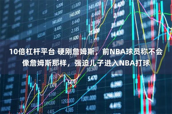 10倍杠杆平台 硬刚詹姆斯，前NBA球员称不会像詹姆斯那样，强迫儿子进入NBA打球