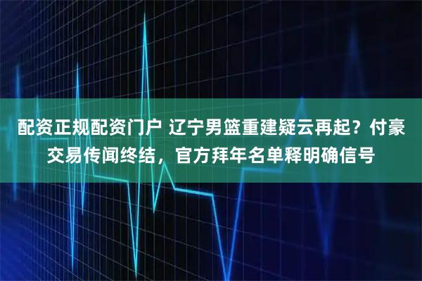 配资正规配资门户 辽宁男篮重建疑云再起？付豪交易传闻终结，官方拜年名单释明确信号
