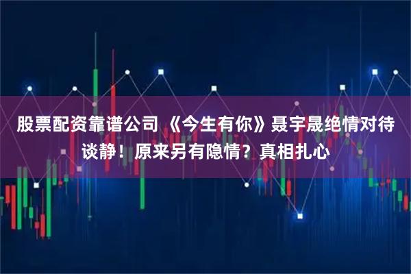 股票配资靠谱公司 《今生有你》聂宇晟绝情对待谈静！原来另有隐情？真相扎心