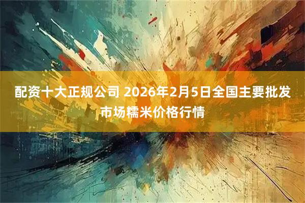 配资十大正规公司 2026年2月5日全国主要批发市场糯米价格行情