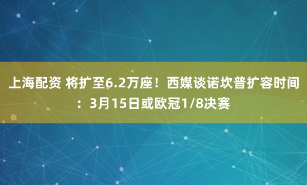 上海配资 将扩至6.2万座！西媒谈诺坎普扩容时间：3月15日或欧冠1/8决赛