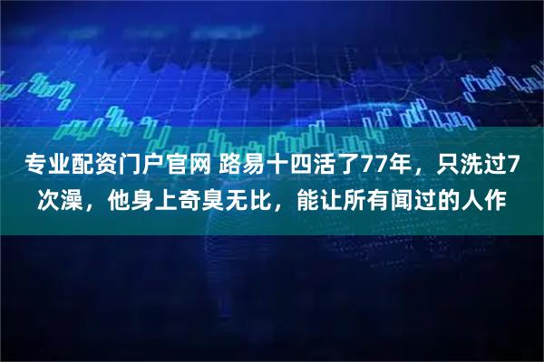 专业配资门户官网 路易十四活了77年，只洗过7次澡，他身上奇臭无比，能让所有闻过的人作