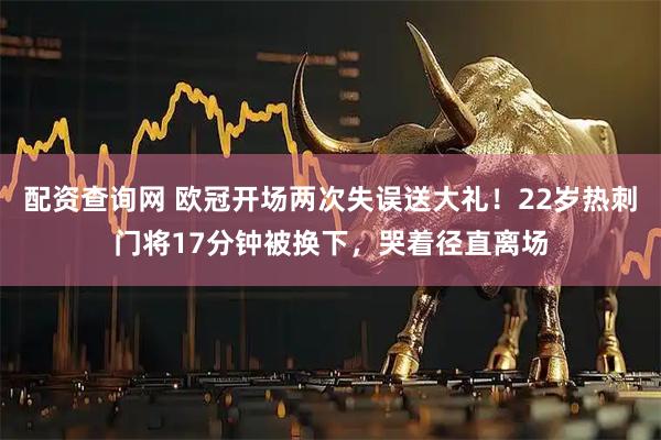 配资查询网 欧冠开场两次失误送大礼！22岁热刺门将17分钟被换下，哭着径直离场