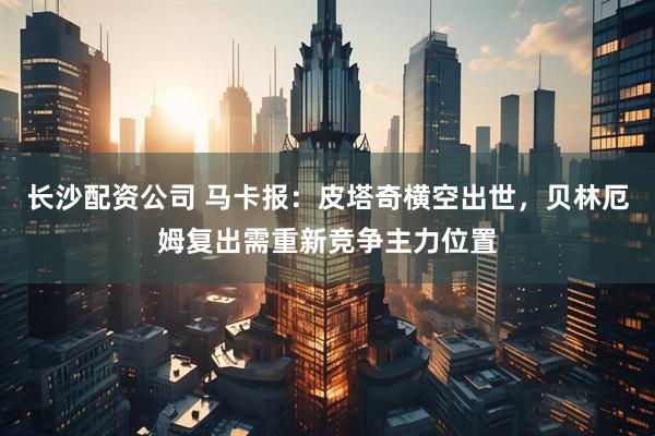 长沙配资公司 马卡报：皮塔奇横空出世，贝林厄姆复出需重新竞争主力位置