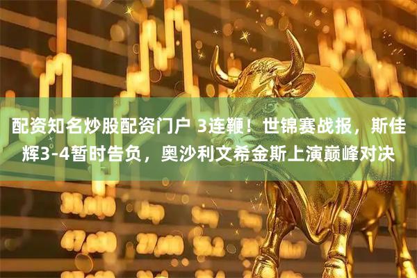配资知名炒股配资门户 3连鞭！世锦赛战报，斯佳辉3-4暂时告负，奥沙利文希金斯上演巅峰对决